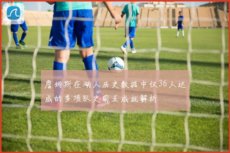 詹姆斯在湖人历史数据中仅36人达成的多项队史前五成就解析