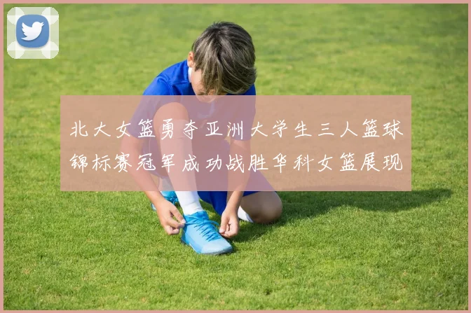 北大女篮勇夺亚洲大学生三人篮球锦标赛冠军成功战胜华科女篮展现强大实力