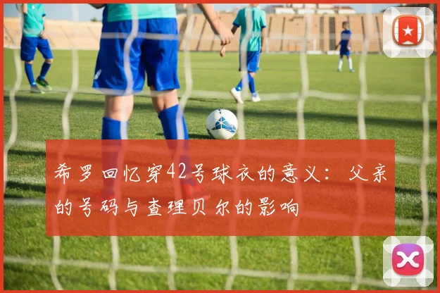 希罗回忆穿42号球衣的意义：父亲的号码与查理贝尔的影响