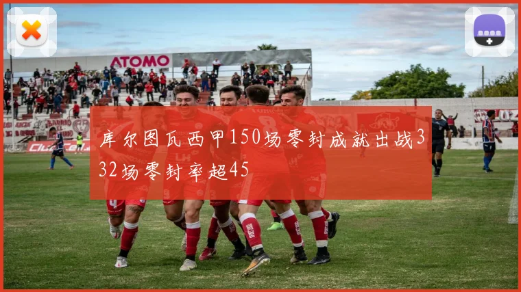 库尔图瓦西甲150场零封成就出战332场零封率超45