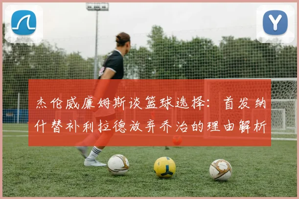 杰伦威廉姆斯谈篮球选择：首发纳什替补利拉德放弃乔治的理由解析