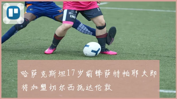 哈萨克斯坦17岁前锋萨特帕耶夫即将加盟切尔西抵达伦敦