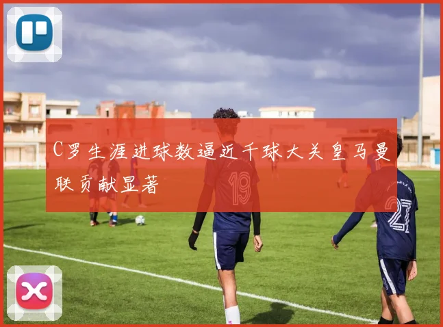 C罗生涯进球数逼近千球大关皇马曼联贡献显著