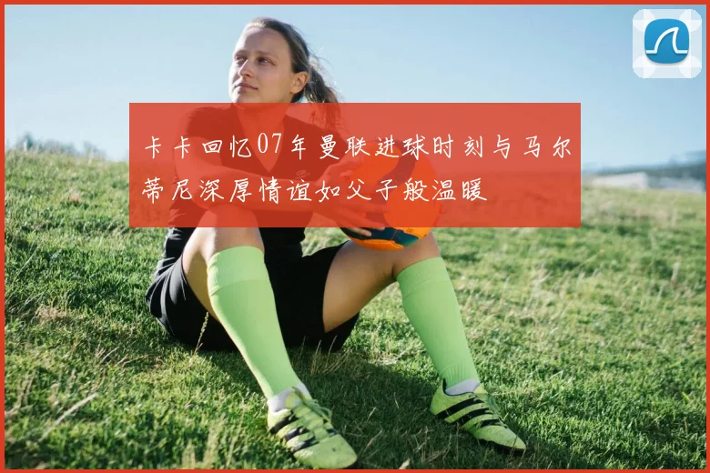 卡卡回忆07年曼联进球时刻与马尔蒂尼深厚情谊如父子般温暖