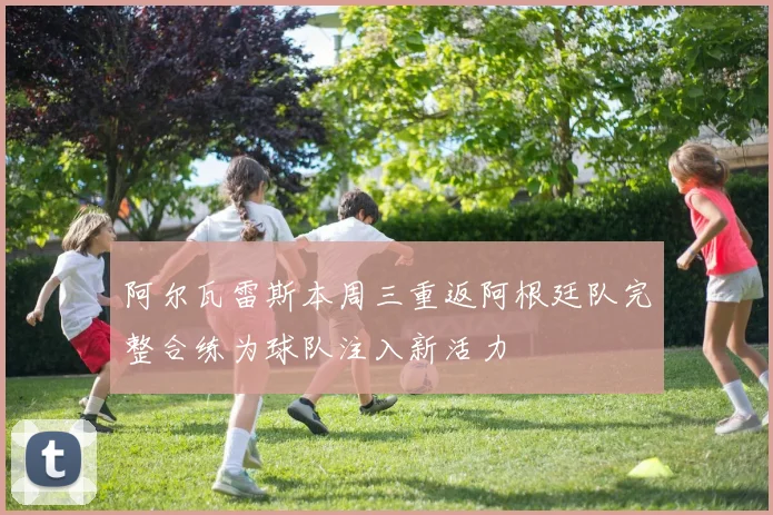 阿尔瓦雷斯本周三重返阿根廷队完整合练为球队注入新活力
