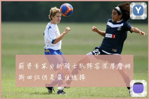 薪资专家分析骑士队阵容深厚詹姆斯回归仍是最佳选择