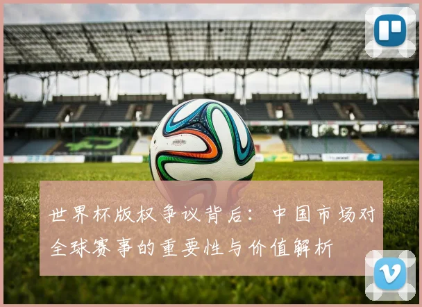 世界杯版权争议背后：中国市场对全球赛事的重要性与价值解析