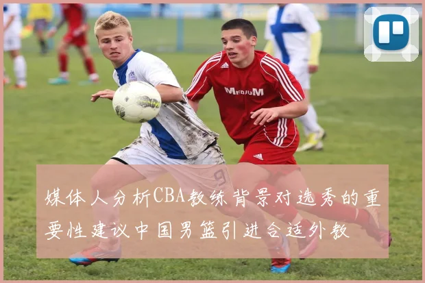 媒体人分析CBA教练背景对选秀的重要性建议中国男篮引进合适外教