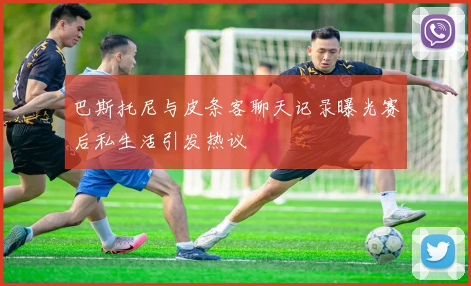 巴斯托尼与皮条客聊天记录曝光赛后私生活引发热议