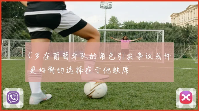 C罗在葡萄牙队的角色引发争议或许更均衡的选择在于他缺席