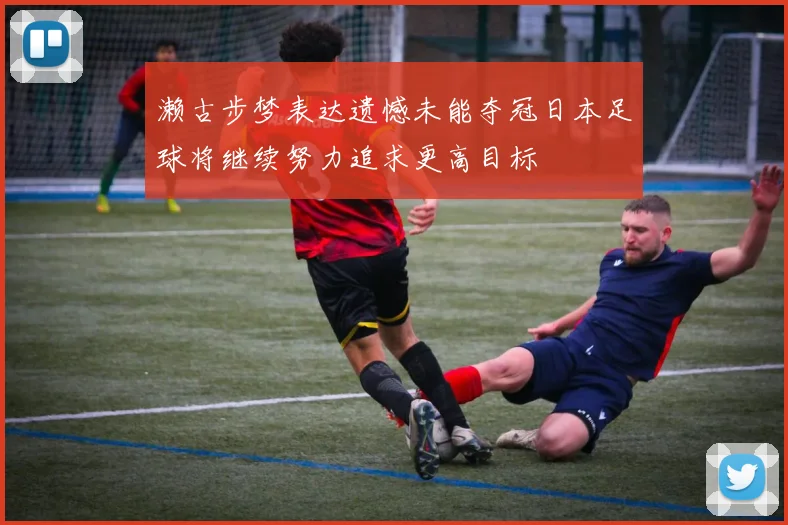濑古步梦表达遗憾未能夺冠日本足球将继续努力追求更高目标