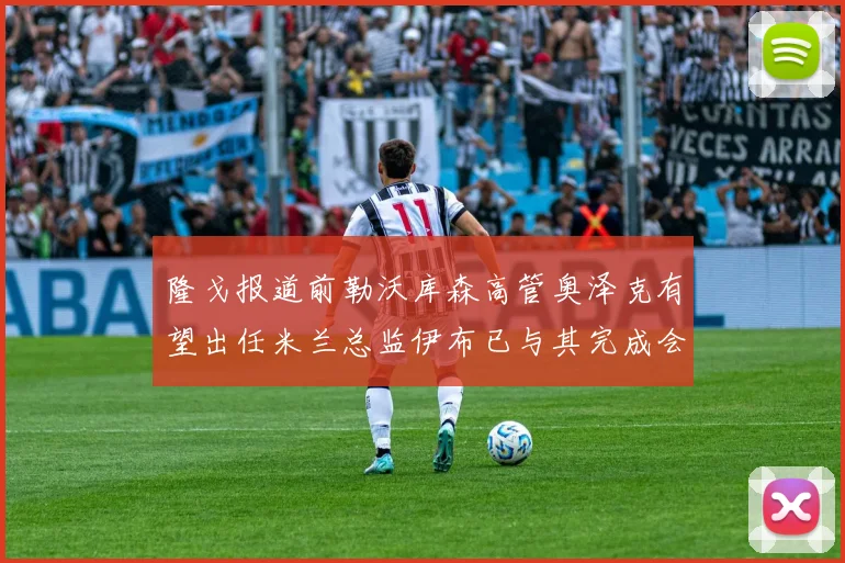 隆戈报道前勒沃库森高管奥泽克有望出任米兰总监伊布已与其完成会面