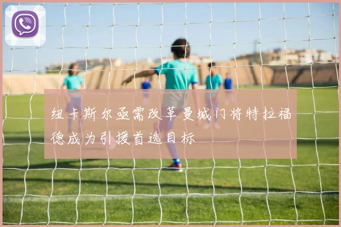纽卡斯尔亟需改革曼城门将特拉福德成为引援首选目标