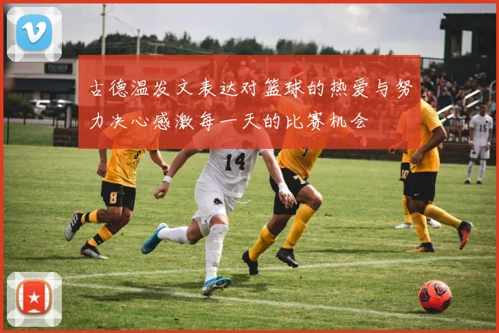 古德温发文表达对篮球的热爱与努力决心感激每一天的比赛机会