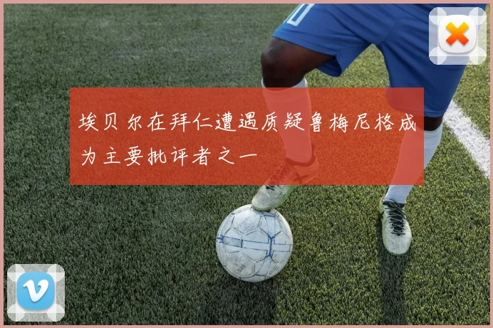 埃贝尔在拜仁遭遇质疑鲁梅尼格成为主要批评者之一