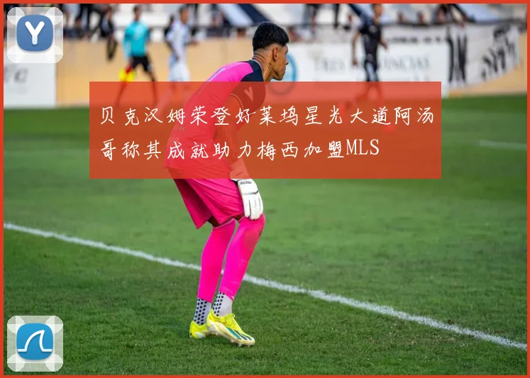 贝克汉姆荣登好莱坞星光大道阿汤哥称其成就助力梅西加盟MLS