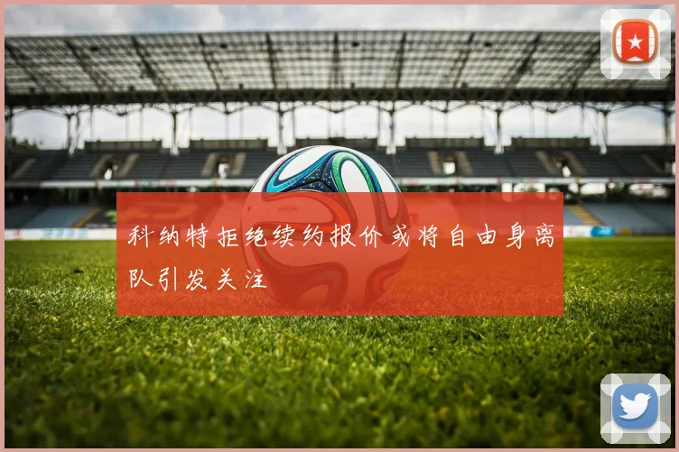 科纳特拒绝续约报价或将自由身离队引发关注